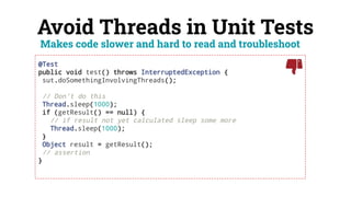 Avoid Threads in Unit Tests
@Test
public void test() throws InterruptedException {
sut.doSomethingInvolvingThreads();
// Don't do this
Thread.sleep(1000);
if (getResult() == null) {
// if result not yet calculated sleep some more
Thread.sleep(1000);
}
Object result = getResult();
// assertion
}
Makes code slower and hard to read and troubleshoot
 