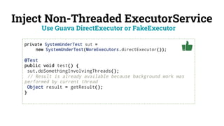 Inject Non-Threaded ExecutorService
private SystemUnderTest sut =
new SystemUnderTest(MoreExecutors.directExecutor());
@Test
public void test() {
sut.doSomethingInvolvingThreads();
// Result is already available because background work was
performed by current thread
Object result = getResult();
}
Use Guava DirectExecutor or FakeExecutor
 