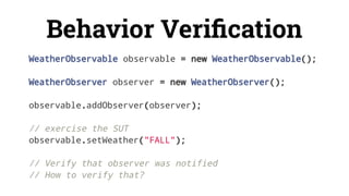 Behavior Veriﬁcation
WeatherObservable observable = new WeatherObservable();
WeatherObserver observer = new WeatherObserver();
observable.addObserver(observer);
// exercise the SUT
observable.setWeather("FALL");
// Verify that observer was notified
// How to verify that?
 