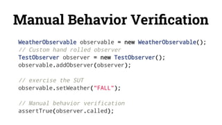 Manual Behavior Veriﬁcation
WeatherObservable observable = new WeatherObservable();
// Custom hand rolled observer
TestObserver observer = new TestObserver();
observable.addObserver(observer);
// exercise the SUT
observable.setWeather("FALL");
// Manual behavior verification
assertTrue(observer.called);
 
