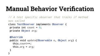 Manual Behavior Veriﬁcation
// A test specific observer that tracks if method
was called
class TestObserver implements Observer {
private int count = 0;
private Object arg;
@Override
public void update(Observable o, Object arg) {
this.count++;
this.arg = arg;
}
}
 