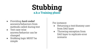 Stubbing
● Providing hard-coded
answers/behaviors from
methods called during test
● Test case wise
answer/behavior can be
changed
● Stubbing logic MUST be
simple
For instance:
● Returning a test/dummy user
from DAO layer
● Throwing exception from
DAO layer to replicate error
scenario
a.k.a Training phase
 