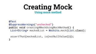 Creating Mock
@Test
@SuppressWarnings("unchecked")
public void creatingAMockUsingMockMethod() {
List<String> mockedList = Mockito.mock(List.class);
assertThat(mockedList, is(notNullValue()));
}
Using mock method
 