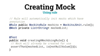 Creating Mock
// Rule will automatically init mocks which have
annotation
@Rule public MockitoRule mockito = MockitoJUnit.rule();
@Mock private List<String> mockedList;
@Test
public void creatingAMockUsingRule() {
// Mock will already be created for use
assertThat(mockedList, is(notNullValue()));
}
Using rule
 
