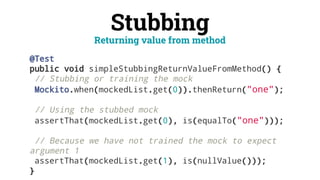 Stubbing
@Test
public void simpleStubbingReturnValueFromMethod() {
// Stubbing or training the mock
Mockito.when(mockedList.get(0)).thenReturn("one");
// Using the stubbed mock
assertThat(mockedList.get(0), is(equalTo("one")));
// Because we have not trained the mock to expect
argument 1
assertThat(mockedList.get(1), is(nullValue()));
}
Returning value from method
 