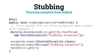 Stubbing
@Test
public void stubbingExceptionFromMethod() {
// Train mocked list to throw exception when called
with argument 1
Mockito.when(mockedList.get(1)).thenThrow(
new RuntimeException("Stubbing exception"));
exception.expect(RuntimeException.class);
exception.expectMessage("Stubbing exception");
mockedList.get(1);
}
Throwing exception from method
 