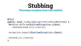 Stubbing
@Test
public void stubbingExceptionFromVoidMethod() {
Mockito.doThrow(RuntimeException.class)
.when(mockedList).clear();
exception.expect(RuntimeException.class);
mockedList.clear();
}
Throwing exception from void method
 