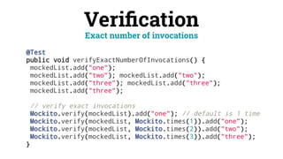 Veriﬁcation
@Test
public void verifyExactNumberOfInvocations() {
mockedList.add("one");
mockedList.add("two"); mockedList.add("two");
mockedList.add("three"); mockedList.add("three");
mockedList.add("three");
// verify exact invocations
Mockito.verify(mockedList).add("one"); // default is 1 time
Mockito.verify(mockedList, Mockito.times(1)).add("one");
Mockito.verify(mockedList, Mockito.times(2)).add("two");
Mockito.verify(mockedList, Mockito.times(3)).add("three");
}
Exact number of invocations
 
