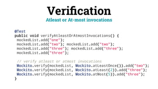 Veriﬁcation
@Test
public void verifyAtleastOrAtmostInvocations() {
mockedList.add("one");
mockedList.add("two"); mockedList.add("two");
mockedList.add("three"); mockedList.add("three");
mockedList.add("three");
// verify atleast or atmost invocations
Mockito.verify(mockedList, Mockito.atLeastOnce()).add("two");
Mockito.verify(mockedList, Mockito.atLeast(2)).add("three");
Mockito.verify(mockedList, Mockito.atMost(5)).add("three");
}
Atleast or At-most invocations
 