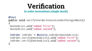 Veriﬁcation
@Test
public void verifyInorderInvocationWithSingleMock()
{
mockedList.add("added first");
mockedList.add("added second");
InOrder inOrder = Mockito.inOrder(mockedList);
inOrder.verify(mockedList).add("added first");
inOrder.verify(mockedList).add("added second");
}
In order invocations (single mock)
 