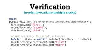 Veriﬁcation
@Test
public void verifyInorderInvocationWithMultipleMocks() {
firstMock.add("first");
secondMock.add("second");
thirdMock.add("third");
// Not necessary to include all mocks
InOrder inOrder = Mockito.inOrder(firstMock, thirdMock);
inOrder.verify(firstMock).add("first");
inOrder.verify(thirdMock).add("third");
}
In order invocations (multiple mocks)
 
