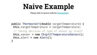 Naive Example
Please refer to source code for Thermostat1
public Thermostat1(double targetTemperature) {
this.targetTemperature = targetTemperature;
// Taking decision of type of sensor by itself
this.sensor = new Chip121TemperatureSensor();
this.alert = new Alert();
}
 