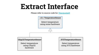 Extract Interface
Detect temperature
using Chip121
hardware
Chip121TemperatureSensor
Please refer to source code for Thermostat5
Detect temperature
using some hardware
<<I>> TemperatureSensor
Detect temperature
using XYZ hardware
XYZTemperatureSensor
 