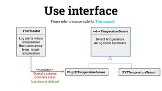 Use interface
Please refer to source code for Thermostat5
Detect temperature
using some hardware
<<creates>>
Thermostat <<I>> TemperatureSensor
Log alerts when
temperature
ﬂuctuates away
from target
temperature
Directly creates
concrete class
Chip121TemperatureSensor XYZTemperatureSensor
Interface is deﬁned
 