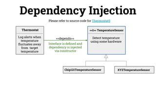 Dependency Injection
Please refer to source code for Thermostat5
Detect temperature
using some hardware
<<depends>>
Thermostat <<I>> TemperatureSensor
Log alerts when
temperature
ﬂuctuates away
from target
temperature
Chip121TemperatureSensor XYZTemperatureSensor
Interface is deﬁned and
dependency is injected
via constructor
 