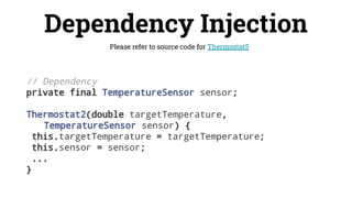 Dependency Injection
Please refer to source code for Thermostat5
// Dependency
private final TemperatureSensor sensor;
Thermostat2(double targetTemperature,
TemperatureSensor sensor) {
this.targetTemperature = targetTemperature;
this.sensor = sensor;
...
}
 