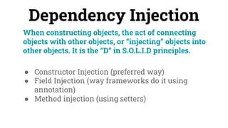Dependency Injection
When constructing objects, the act of connecting
objects with other objects, or “injecting” objects into
other objects. It is the “D” in S.O.L.I.D principles.
● Constructor Injection (preferred way)
● Field Injection (way frameworks do it using
annotation)
● Method injection (using setters)
 
