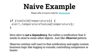 if (tooCold(temperature)) {
alert.temperatureTooLow(temperature);
}
Naive Example
Please refer to source code for Thermostat1
Here alert is not a dependency. But rather a notiﬁcation that it
needs to send to some other objects. Just like Observer pattern.
Observer entities will react to that notiﬁcation and apply custom
business logic like logging to console, controlling compressor or
heater
 