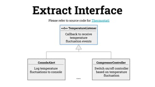 Please refer to source code for Thermostat1
Extract Interface
Log temperature
ﬂuctuations to console
ConsoleAlert
Callback to receive
temperature
ﬂuctuation events
Switch on/off controller
based on temperature
ﬂuctuation
CompressorController
<<I>> TemperatureListener
...
 