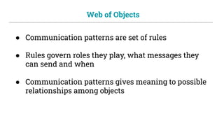 Web of Objects
● Communication patterns are set of rules
● Rules govern roles they play, what messages they
can send and when
● Communication patterns gives meaning to possible
relationships among objects
 