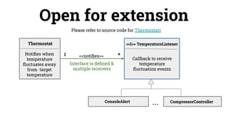 Please refer to source code for Thermostat1
Open for extension
<<notiﬁes>>
Thermostat <<I>> TemperatureListener
Notiﬁes when
temperature
ﬂuctuates away
from target
temperature
ConsoleAlert CompressorController
Interface is deﬁned &
multiple receivers
Callback to receive
temperature
ﬂuctuation events
*
1
...
 
