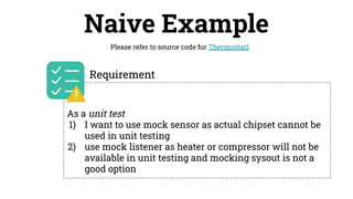 Naive Example
Please refer to source code for Thermostat1
As a unit test
1) I want to use mock sensor as actual chipset cannot be
used in unit testing
2) use mock listener as heater or compressor will not be
available in unit testing and mocking sysout is not a
good option
Requirement
 