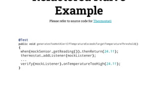 Refactored Naive
Example
Please refer to source code for Thermostat1
@Test
public void generatesTooHotAlertIfTempratureExceedsTargetTemperatureThreshold()
{
when(mockSensor.getReading()).thenReturn(24.11);
thermostat.addListener(mockListener);
...
verify(mockListener).onTemperatureTooHigh(24.11);
}
 