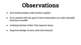 Observations
● Unit testing makes code loosely coupled
● If we started with the goal of unit testing then our code naturally
becomes reusable
● Isolating System Under Test requires Seam
● Improves design of your units (not always)
 