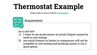 Thermostat Example
Please refer to source code for Thermostat1
As a unit test
1) I want to use mock sensor as actual chipset cannot be
used in unit testing
2) use mock listener as heater or compressor will not be
available in unit testing and mocking sysout is not a
good option
Requirement
 