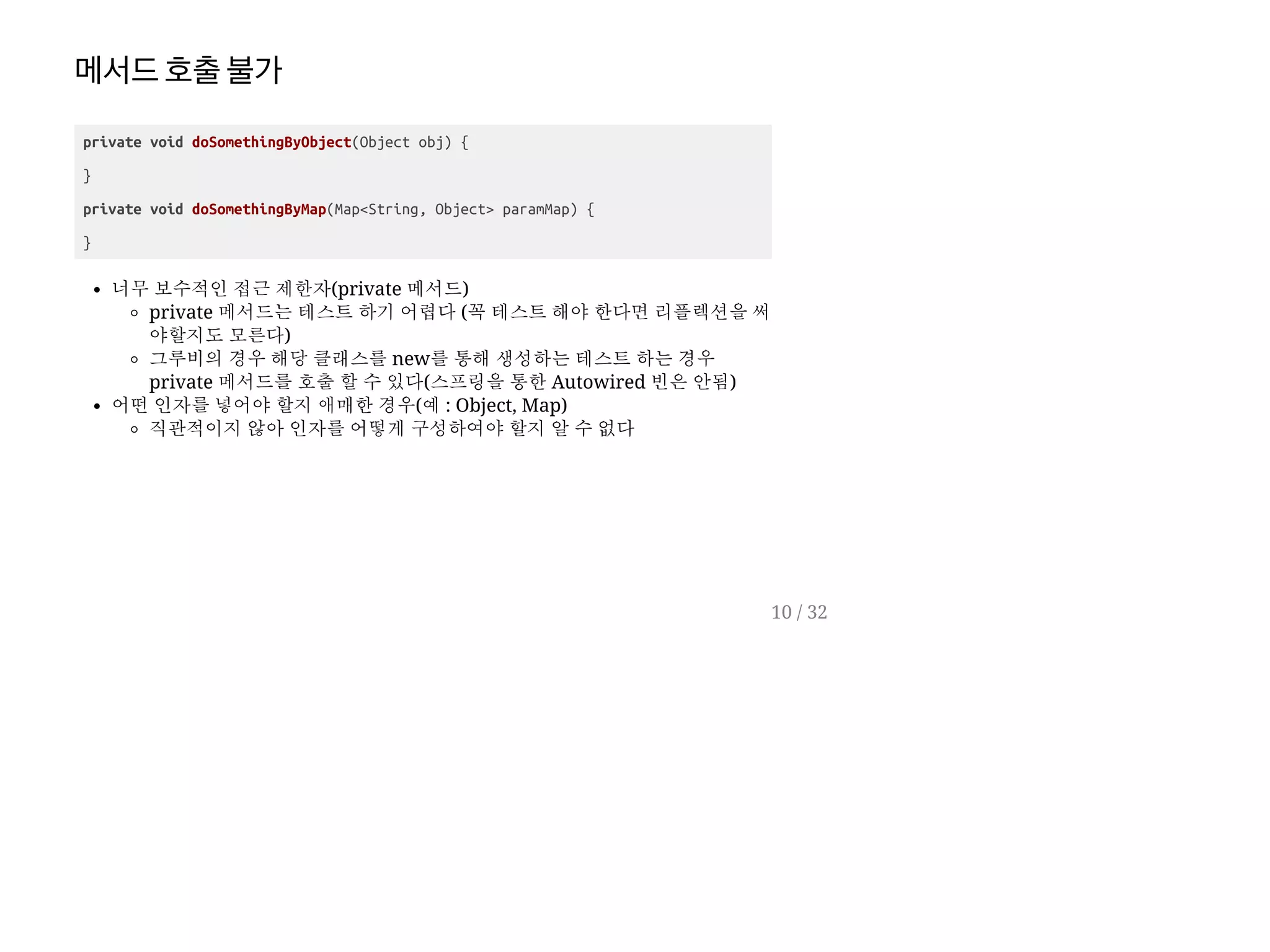 메서드호출불가
private void doSomethingByObject(Object obj) {
}
private void doSomethingByMap(Map<String, Object> paramMap) {
}
너무 보수적인 접근 제한자(private 메서드)
private 메서드는 테스트 하기 어렵다 (꼭 테스트 해야 한다면 리플렉션을 써
야할지도 모른다)
그루비의 경우 해당 클래스를 new를 통해 생성하는 테스트 하는 경우
private 메서드를 호출 할 수 있다(스프링을 통한 Autowired 빈은 안됨)
어떤 인자를 넣어야 할지 애매한 경우(예 : Object, Map)
직관적이지 않아 인자를 어떻게 구성하여야 할지 알 수 없다
10 / 32
 