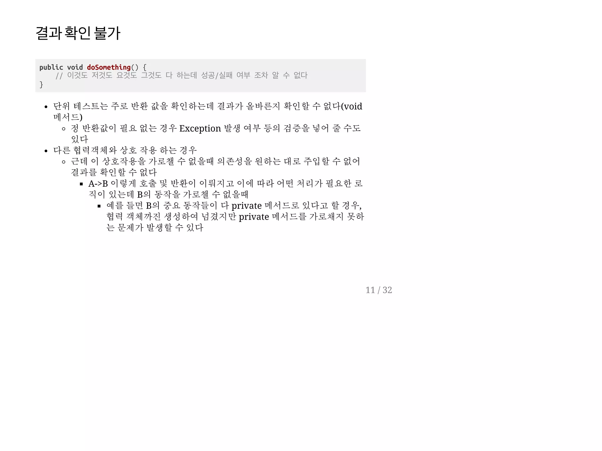 결과확인불가
public void doSomething() {
// 이것도 저것도 요것도 그것도 다 하는데 성공/실패 여부 조차 알 수 없다
}
단위 테스트는 주로 반환 값을 확인하는데 결과가 올바른지 확인할 수 없다(void
메서드)
정 반환값이 필요 없는 경우 Exception 발생 여부 등의 검증을 넣어 줄 수도
있다
다른 협력객체와 상호 작용 하는 경우
근데 이 상호작용을 가로챌 수 없을때 의존성을 원하는 대로 주입할 수 없어
결과를 확인할 수 없다
A->B 이렇게 호출 및 반환이 이뤄지고 이에 따라 어떤 처리가 필요한 로
직이 있는데 B의 동작을 가로챌 수 없을때
예를 들면 B의 중요 동작들이 다 private 메서드로 있다고 할 경우,
협력 객체까진 생성하여 넘겼지만 private 메서드를 가로채지 못하
는 문제가 발생할 수 있다
11 / 32
 