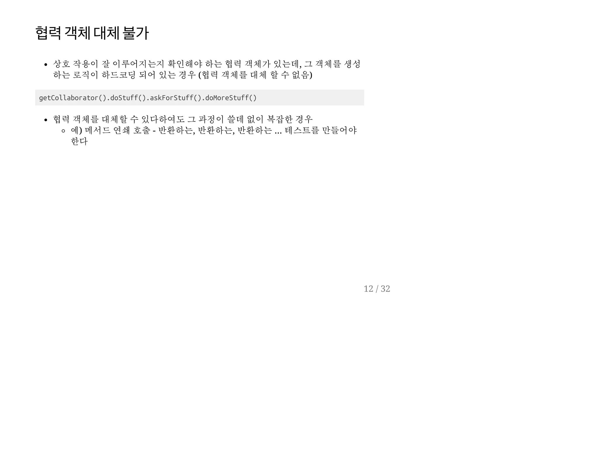 협력객체대체불가
상호 작용이 잘 이루어지는지 확인해야 하는 협력 객체가 있는데, 그 객체를 생성
하는 로직이 하드코딩 되어 있는 경우 (협력 객체를 대체 할 수 없음)
getCollaborator().doStuff().askForStuff().doMoreStuff()
협력 객체를 대체할 수 있다하여도 그 과정이 쓸데 없이 복잡한 경우
예) 메서드 연쇄 호출 - 반환하는, 반환하는, 반환하는 ... 테스트를 만들어야
한다
12 / 32
 