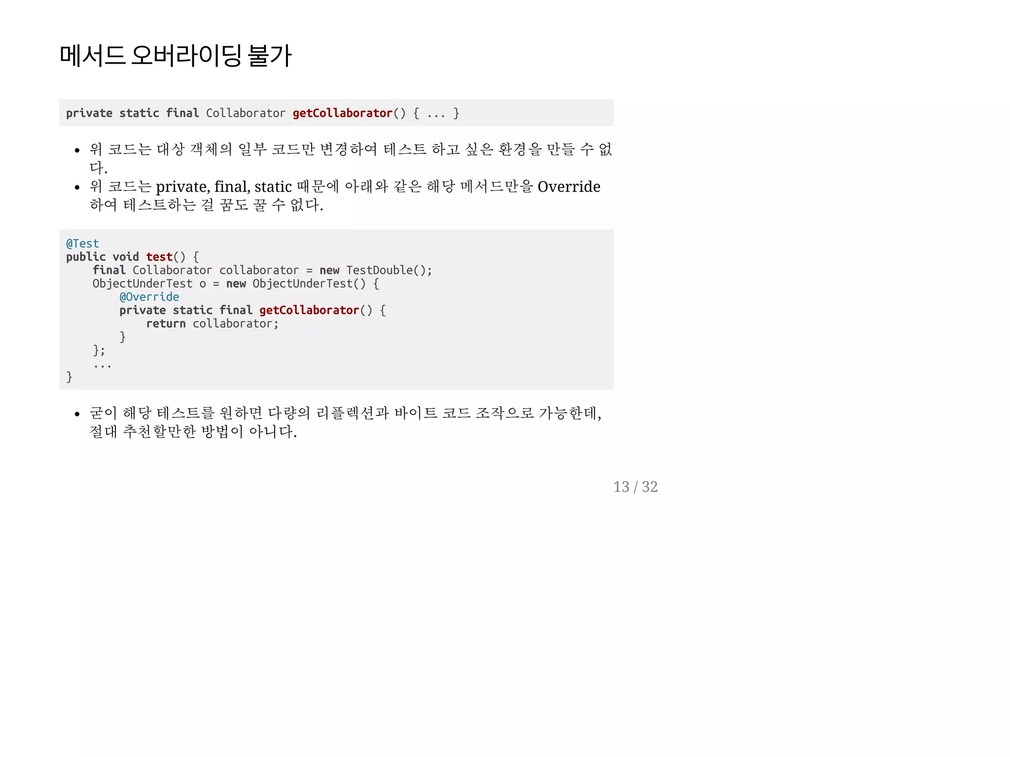 메서드오버라이딩불가
private static final Collaborator getCollaborator() { ... }
위 코드는 대상 객체의 일부 코드만 변경하여 테스트 하고 싶은 환경을 만들 수 없
다.
위 코드는 private, final, static 때문에 아래와 같은 해당 메서드만을 Override
하여 테스트하는 걸 꿈도 꿀 수 없다.
@Test
public void test() {
final Collaborator collaborator = new TestDouble();
ObjectUnderTest o = new ObjectUnderTest() {
@Override
private static final getCollaborator() {
return collaborator;
}
};
...
}
굳이 해당 테스트를 원하면 다량의 리플렉션과 바이트 코드 조작으로 가능한데,
절대 추천할만한 방법이 아니다.
13 / 32
 