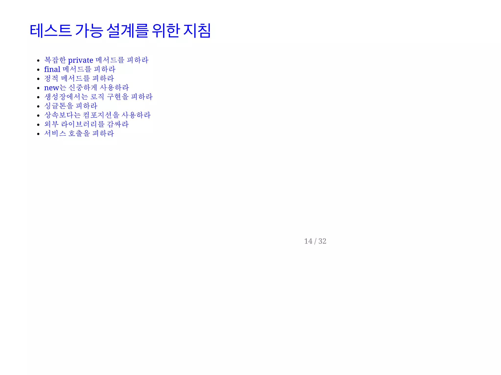 테스트가능설계를위한지침
복잡한 private 메서드를 피하라
final 메서드를 피하라
정적 메서드를 피하라
new는 신중하게 사용하라
생성장에서는 로직 구현을 피하라
싱글톤을 피하라
상속보다는 컴포지션을 사용하라
외부 라이브러리를 감싸라
서비스 호출을 피하라
14 / 32
 