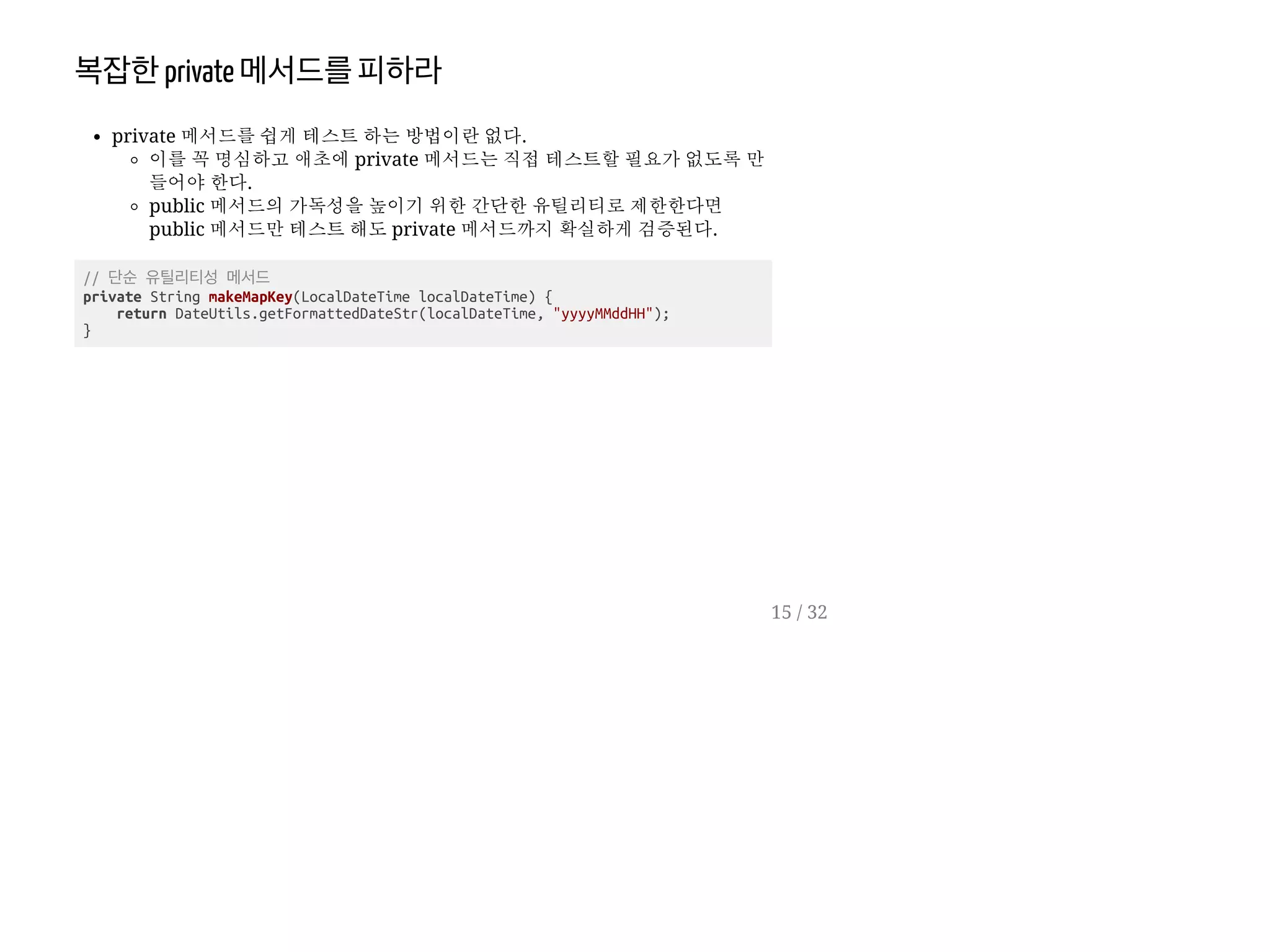 복잡한private 메서드를피하라
private 메서드를 쉽게 테스트 하는 방법이란 없다.
이를 꼭 명심하고 애초에 private 메서드는 직접 테스트할 필요가 없도록 만
들어야 한다.
public 메서드의 가독성을 높이기 위한 간단한 유틸리티로 제한한다면
public 메서드만 테스트 해도 private 메서드까지 확실하게 검증된다.
// 단순 유틸리티성 메서드
private String makeMapKey(LocalDateTime localDateTime) {
return DateUtils.getFormattedDateStr(localDateTime, "yyyyMMddHH");
}
15 / 32
 