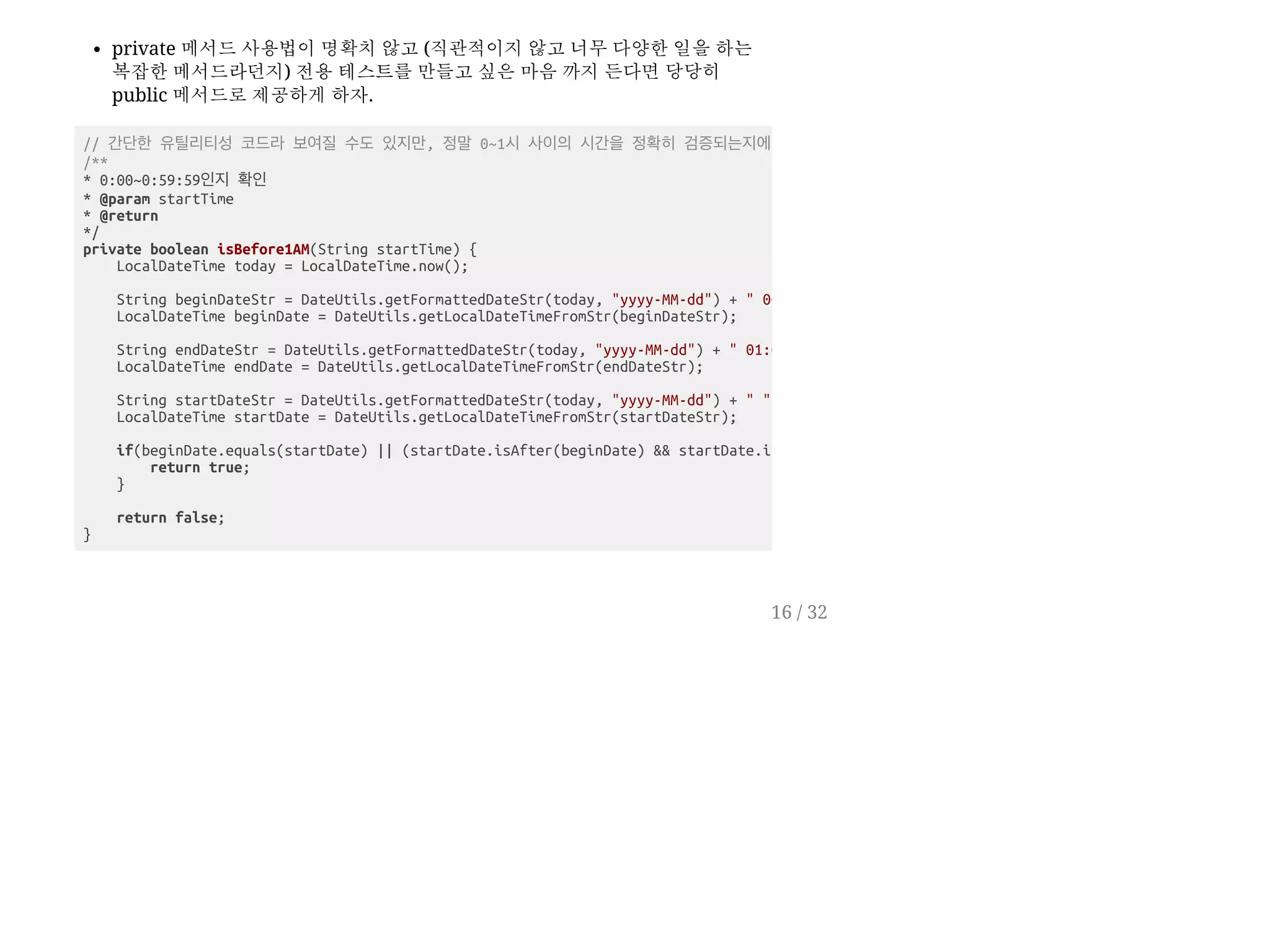 private 메서드 사용법이 명확치 않고 (직관적이지 않고 너무 다양한 일을 하는
복잡한 메서드라던지) 전용 테스트를 만들고 싶은 마음 까지 든다면 당당히
public 메서드로 제공하게 하자.
// 간단한 유틸리티성 코드라 보여질 수도 있지만, 정말 0~1시 사이의 시간을 정확히 검증되는지에
/**
* 0:00~0:59:59인지 확인
* @param startTime
* @return
*/
private boolean isBefore1AM(String startTime) {
LocalDateTime today = LocalDateTime.now();
String beginDateStr = DateUtils.getFormattedDateStr(today, "yyyy-MM-dd") + " 00
LocalDateTime beginDate = DateUtils.getLocalDateTimeFromStr(beginDateStr);
String endDateStr = DateUtils.getFormattedDateStr(today, "yyyy-MM-dd") + " 01:0
LocalDateTime endDate = DateUtils.getLocalDateTimeFromStr(endDateStr);
String startDateStr = DateUtils.getFormattedDateStr(today, "yyyy-MM-dd") + " "
LocalDateTime startDate = DateUtils.getLocalDateTimeFromStr(startDateStr);
if(beginDate.equals(startDate) || (startDate.isAfter(beginDate) && startDate.i
return true;
}
return false;
}
16 / 32
 