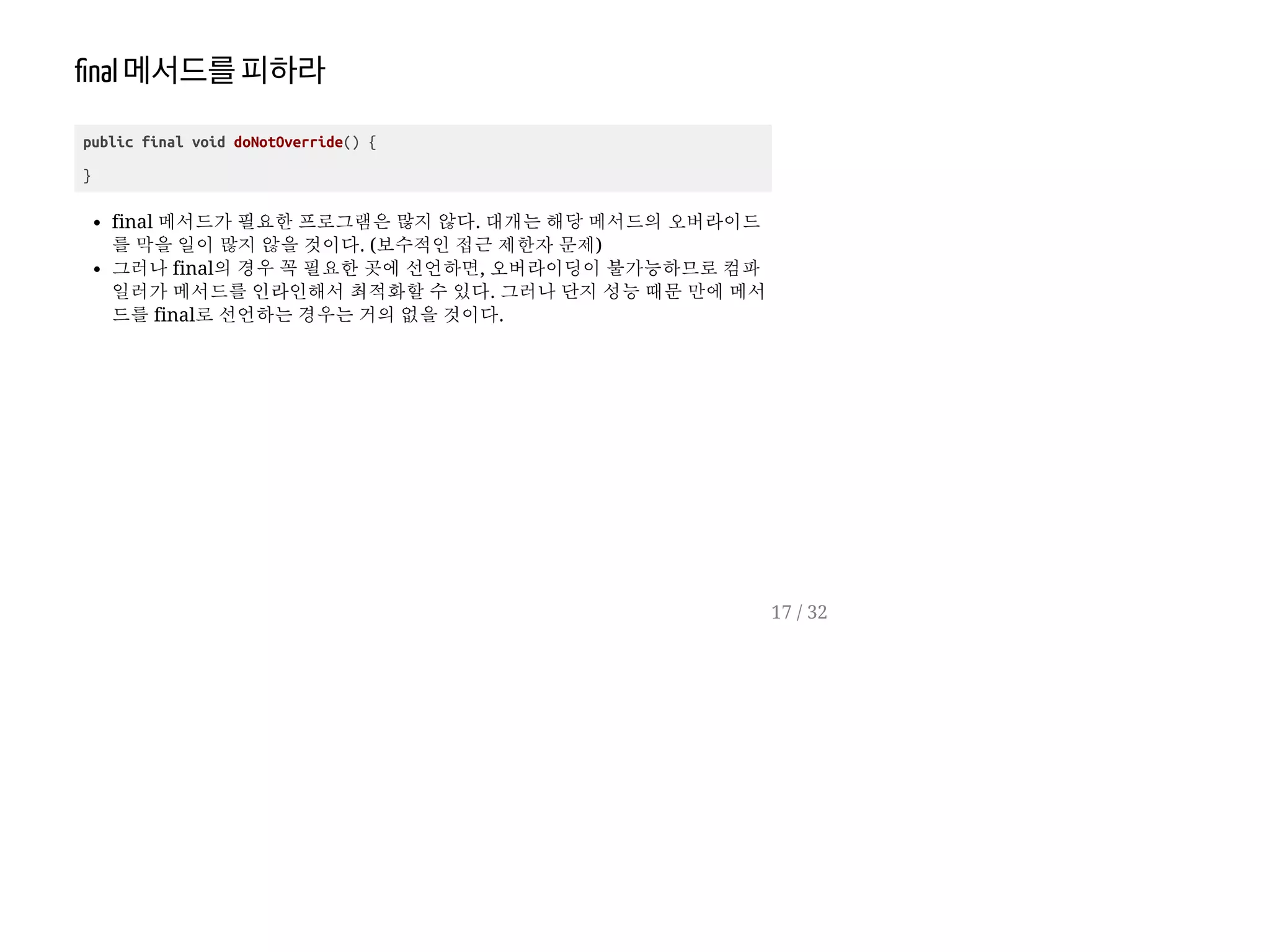 nal 메서드를피하라
public final void doNotOverride() {
}
final 메서드가 필요한 프로그램은 많지 않다. 대개는 해당 메서드의 오버라이드
를 막을 일이 많지 않을 것이다. (보수적인 접근 제한자 문제)
그러나 final의 경우 꼭 필요한 곳에 선언하면, 오버라이딩이 불가능하므로 컴파
일러가 메서드를 인라인해서 최적화할 수 있다. 그러나 단지 성능 때문 만에 메서
드를 final로 선언하는 경우는 거의 없을 것이다.
17 / 32
 