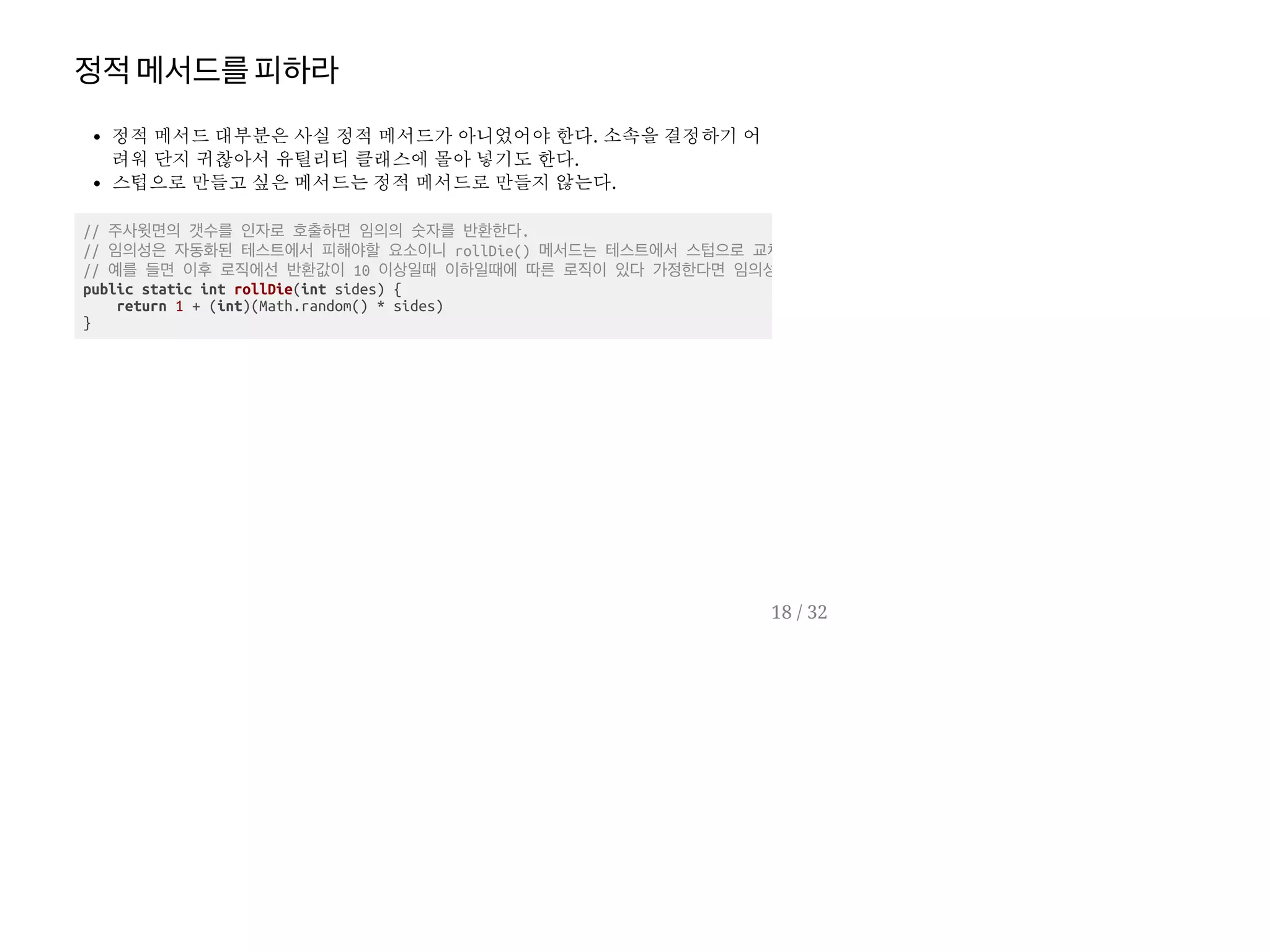 정적메서드를피하라
정적 메서드 대부분은 사실 정적 메서드가 아니었어야 한다. 소속을 결정하기 어
려워 단지 귀찮아서 유틸리티 클래스에 몰아 넣기도 한다.
스텁으로 만들고 싶은 메서드는 정적 메서드로 만들지 않는다.
// 주사윗면의 갯수를 인자로 호출하면 임의의 숫자를 반환한다.
// 임의성은 자동화된 테스트에서 피해야할 요소이니 rollDie() 메서드는 테스트에서 스텁으로 교체
// 예를 들면 이후 로직에선 반환값이 10 이상일때 이하일때에 따른 로직이 있다 가정한다면 임의성
public static int rollDie(int sides) {
return 1 + (int)(Math.random() * sides)
}
18 / 32
 