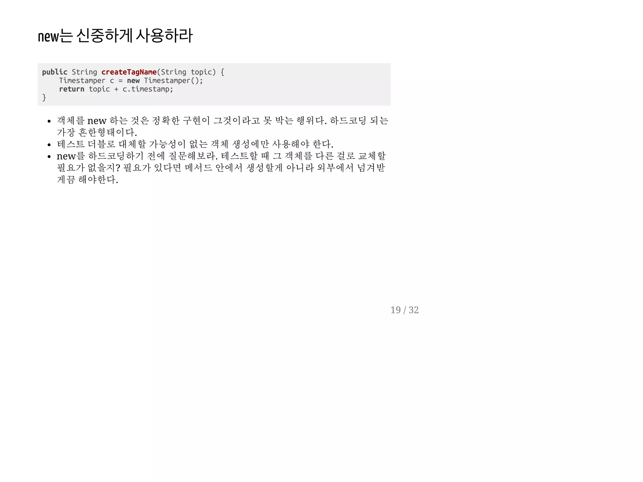 new는신중하게사용하라
public String createTagName(String topic) {
Timestamper c = new Timestamper();
return topic + c.timestamp;
}
객체를 new 하는 것은 정확한 구현이 그것이라고 못 박는 행위다. 하드코딩 되는
가장 흔한형태이다.
테스트 더블로 대체할 가능성이 없는 객체 생성에만 사용해야 한다.
new를 하드코딩하기 전에 질문해보라. 테스트할 때 그 객체를 다른 걸로 교체할
필요가 없을지? 필요가 있다면 메서드 안에서 생성할게 아니라 외부에서 넘겨받
게끔 해야한다.
19 / 32
 