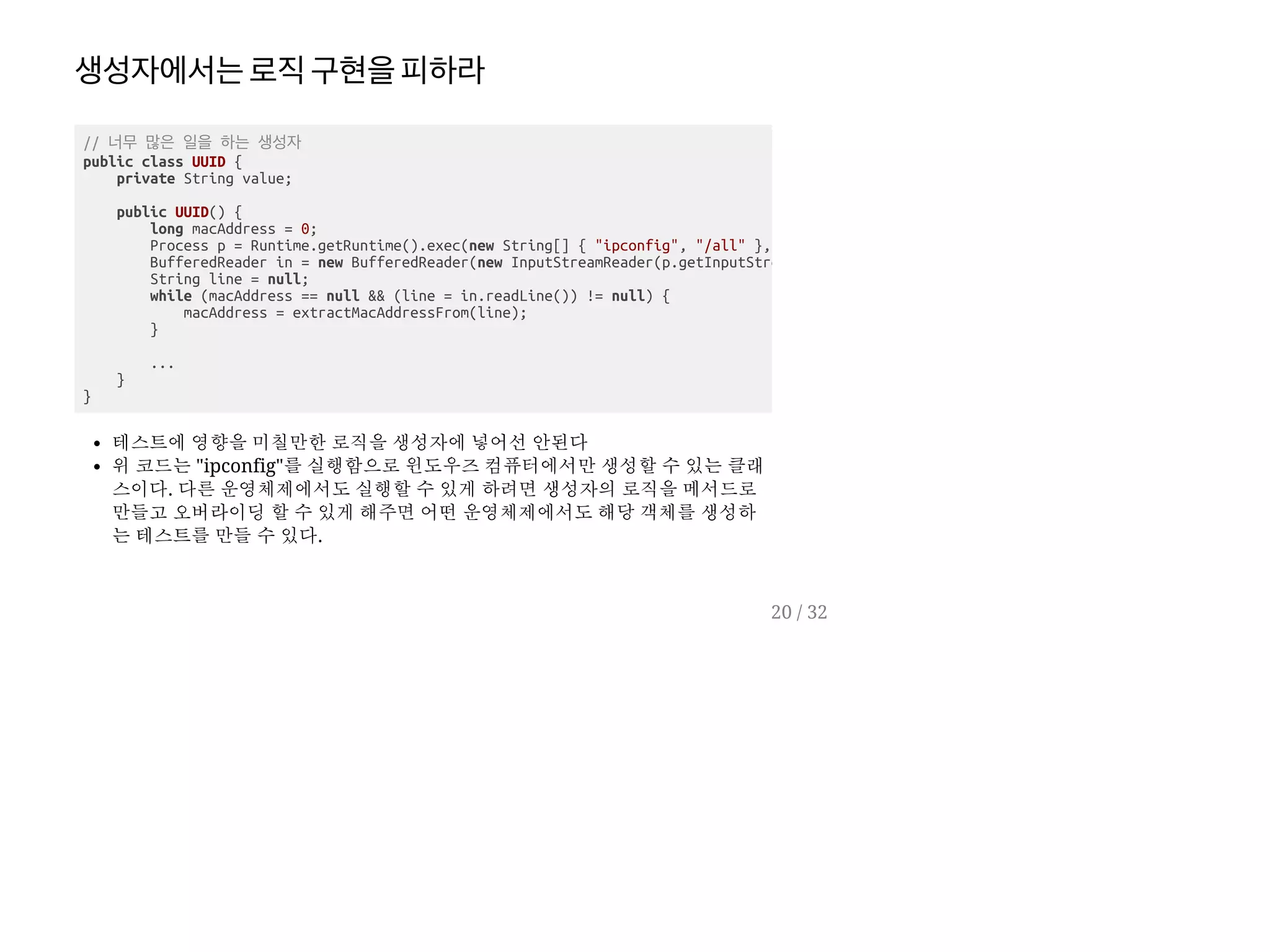 생성자에서는로직구현을피하라
테스트에 영향을 미칠만한 로직을 생성자에 넣어선 안된다
위 코드는 "ipconfig"를 실행함으로 윈도우즈 컴퓨터에서만 생성할 수 있는 클래
스이다. 다른 운영체제에서도 실행할 수 있게 하려면 생성자의 로직을 메서드로
만들고 오버라이딩 할 수 있게 해주면 어떤 운영체제에서도 해당 객체를 생성하
는 테스트를 만들 수 있다.
// 너무 많은 일을 하는 생성자
public class UUID {
private String value;
public UUID() {
long macAddress = 0;
Process p = Runtime.getRuntime().exec(new String[] { "ipconfig", "/all" },
BufferedReader in = new BufferedReader(new InputStreamReader(p.getInputStre
String line = null;
while (macAddress == null && (line = in.readLine()) != null) {
macAddress = extractMacAddressFrom(line);
}
...
}
}
20 / 32
 