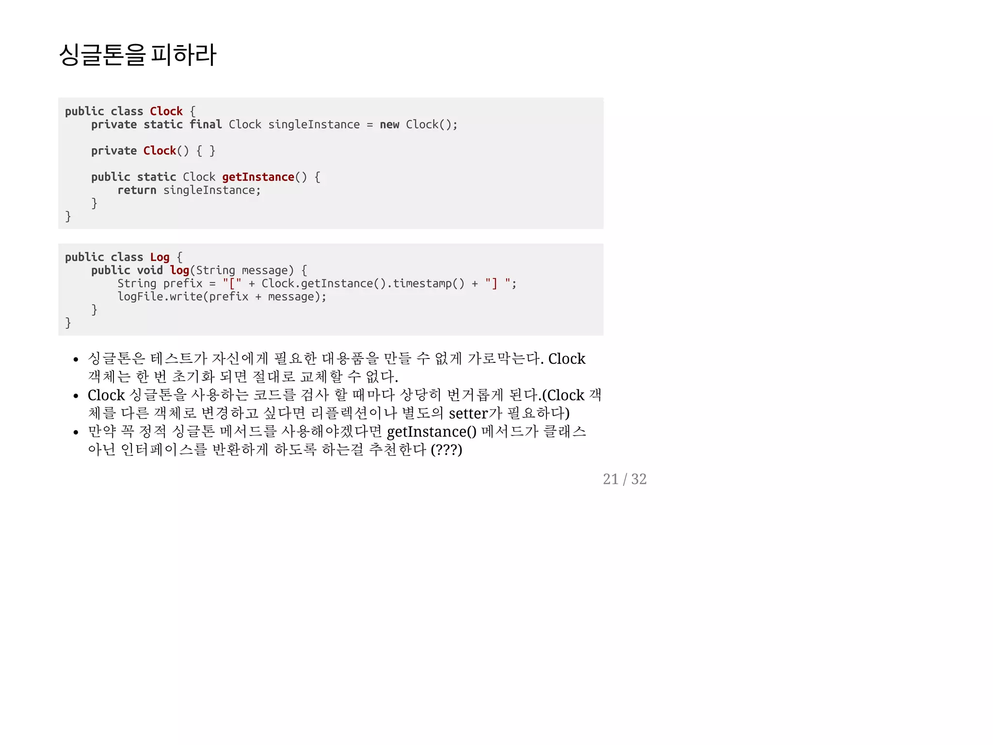 싱글톤을피하라
public class Clock {
private static final Clock singleInstance = new Clock();
private Clock() { }
public static Clock getInstance() {
return singleInstance;
}
}
public class Log {
public void log(String message) {
String prefix = "[" + Clock.getInstance().timestamp() + "] ";
logFile.write(prefix + message);
}
}
싱글톤은 테스트가 자신에게 필요한 대용품을 만들 수 없게 가로막는다. Clock
객체는 한 번 초기화 되면 절대로 교체할 수 없다.
Clock 싱글톤을 사용하는 코드를 검사 할 때마다 상당히 번거롭게 된다.(Clock 객
체를 다른 객체로 변경하고 싶다면 리플렉션이나 별도의 setter가 필요하다)
만약 꼭 정적 싱글톤 메서드를 사용해야겠다면 getInstance() 메서드가 클래스
아닌 인터페이스를 반환하게 하도록 하는걸 추천한다 (???)
21 / 32
 