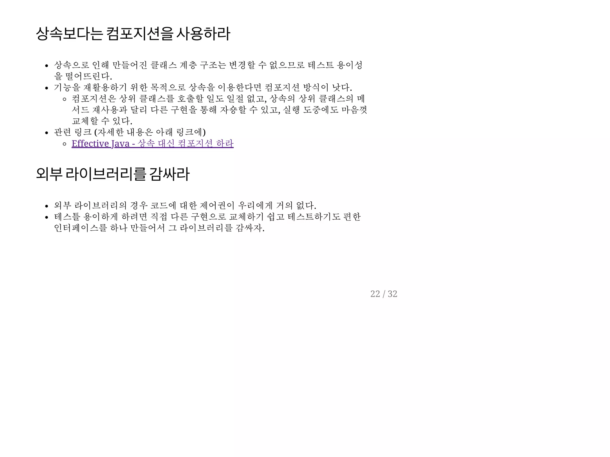 상속보다는컴포지션을사용하라
상속으로 인해 만들어진 클래스 계층 구조는 변경할 수 없으므로 테스트 용이성
을 떨어뜨린다.
기능을 재활용하기 위한 목적으로 상속을 이용한다면 컴포지션 방식이 낫다.
컴포지션은 상위 클래스를 호출할 일도 일절 없고, 상속의 상위 클래스의 메
서드 재사용과 달리 다른 구현을 통해 자숑할 수 있고, 실행 도중에도 마음껏
교체할 수 있다.
관련 링크 (자세한 내용은 아래 링크에)
Effective Java - 상속 대신 컴포지션 하라
외부라이브러리를감싸라
외부 라이브러리의 경우 코드에 대한 제어권이 우리에게 거의 없다.
테스틀 용이하게 하려면 직접 다른 구현으로 교체하기 쉽고 테스트하기도 편한
인터페이스를 하나 만들어서 그 라이브러리를 감싸자.
22 / 32
 