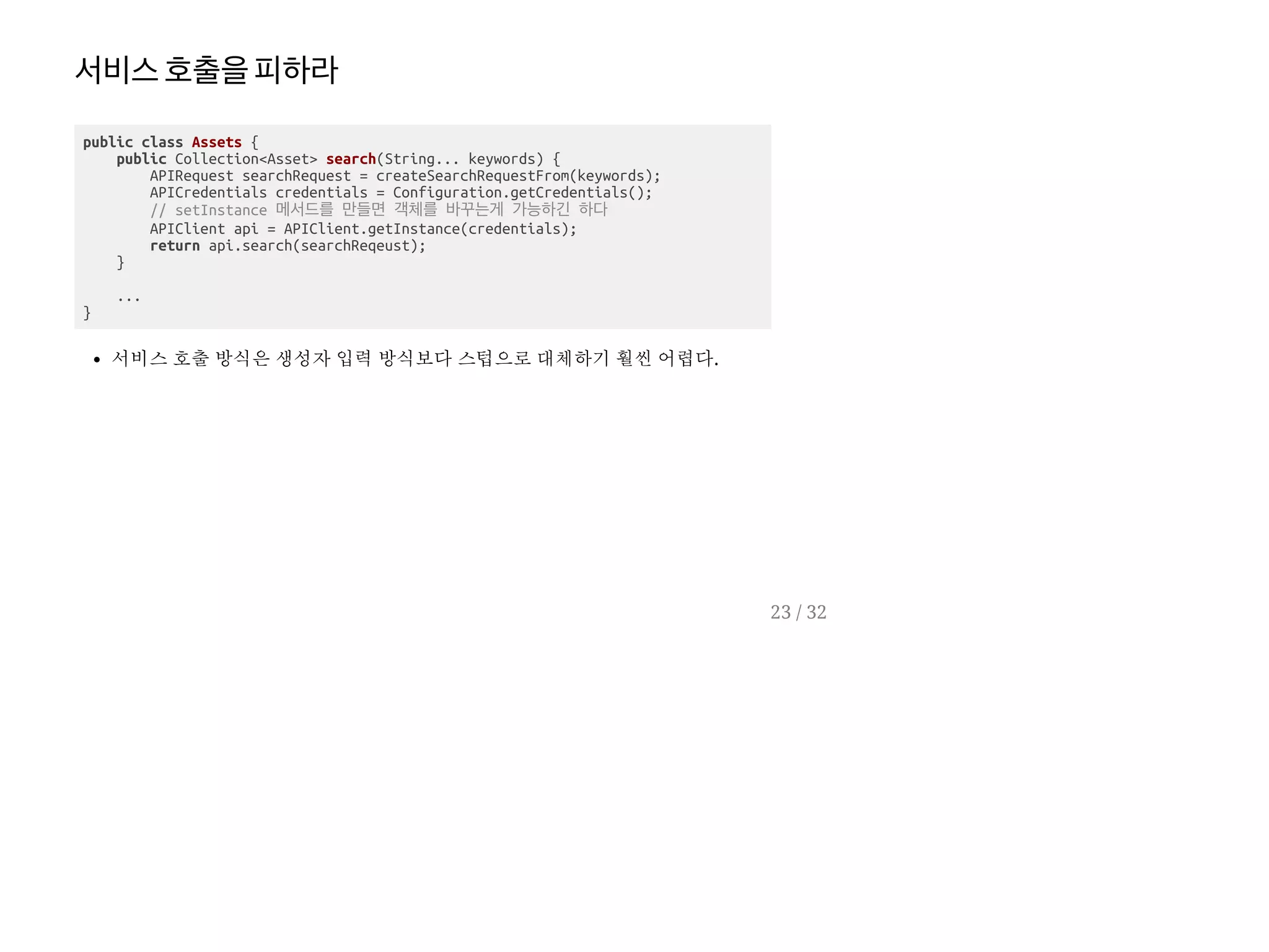 서비스호출을피하라
public class Assets {
public Collection<Asset> search(String... keywords) {
APIRequest searchRequest = createSearchRequestFrom(keywords);
APICredentials credentials = Configuration.getCredentials();
// setInstance 메서드를 만들면 객체를 바꾸는게 가능하긴 하다
APIClient api = APIClient.getInstance(credentials);
return api.search(searchReqeust);
}
...
}
서비스 호출 방식은 생성자 입력 방식보다 스텁으로 대체하기 훨씬 어렵다.
23 / 32
 