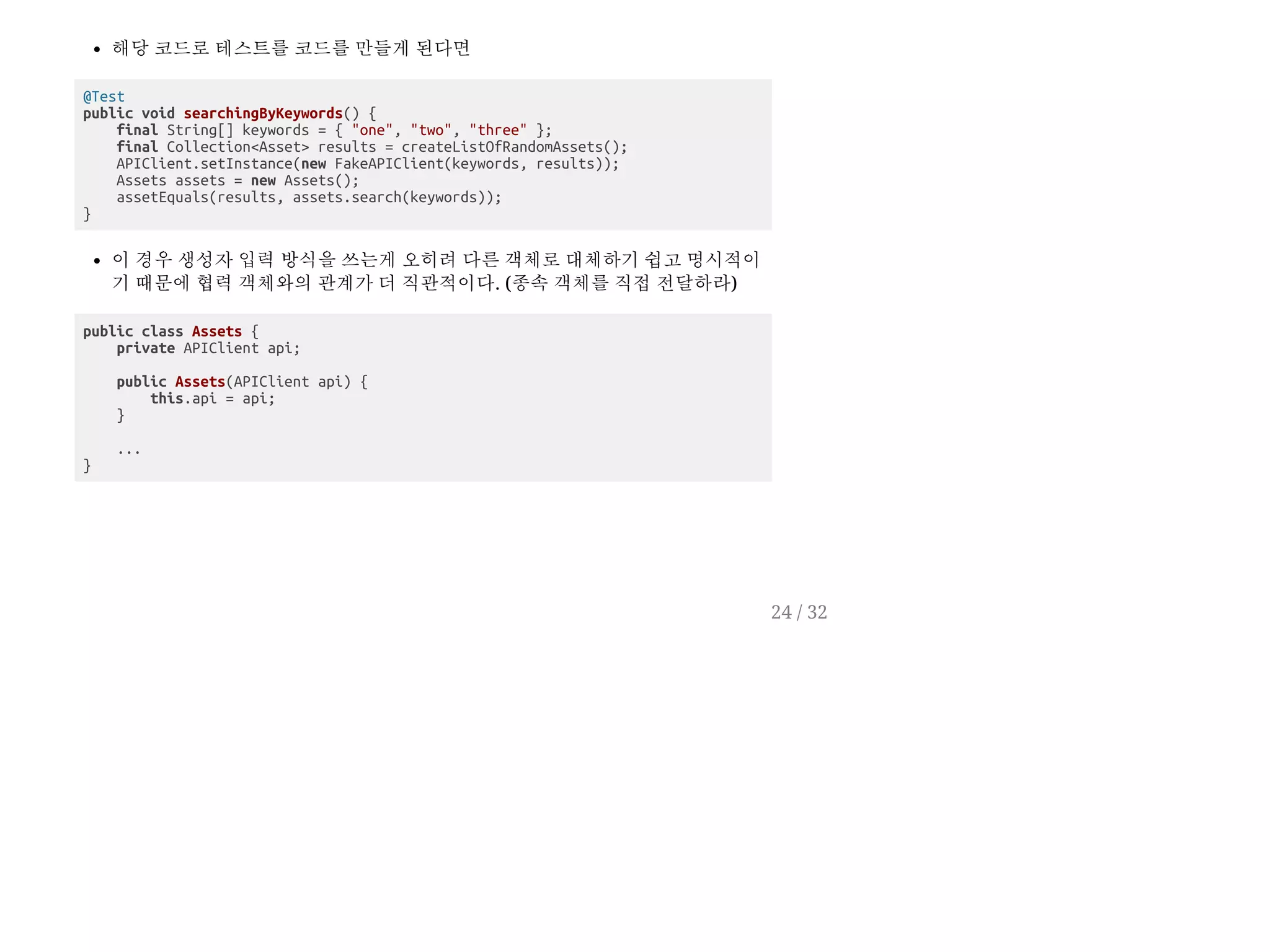 해당 코드로 테스트를 코드를 만들게 된다면
@Test
public void searchingByKeywords() {
final String[] keywords = { "one", "two", "three" };
final Collection<Asset> results = createListOfRandomAssets();
APIClient.setInstance(new FakeAPIClient(keywords, results));
Assets assets = new Assets();
assetEquals(results, assets.search(keywords));
}
이 경우 생성자 입력 방식을 쓰는게 오히려 다른 객체로 대체하기 쉽고 명시적이
기 때문에 협력 객체와의 관계가 더 직관적이다. (종속 객체를 직접 전달하라)
public class Assets {
private APIClient api;
public Assets(APIClient api) {
this.api = api;
}
...
}
24 / 32
 