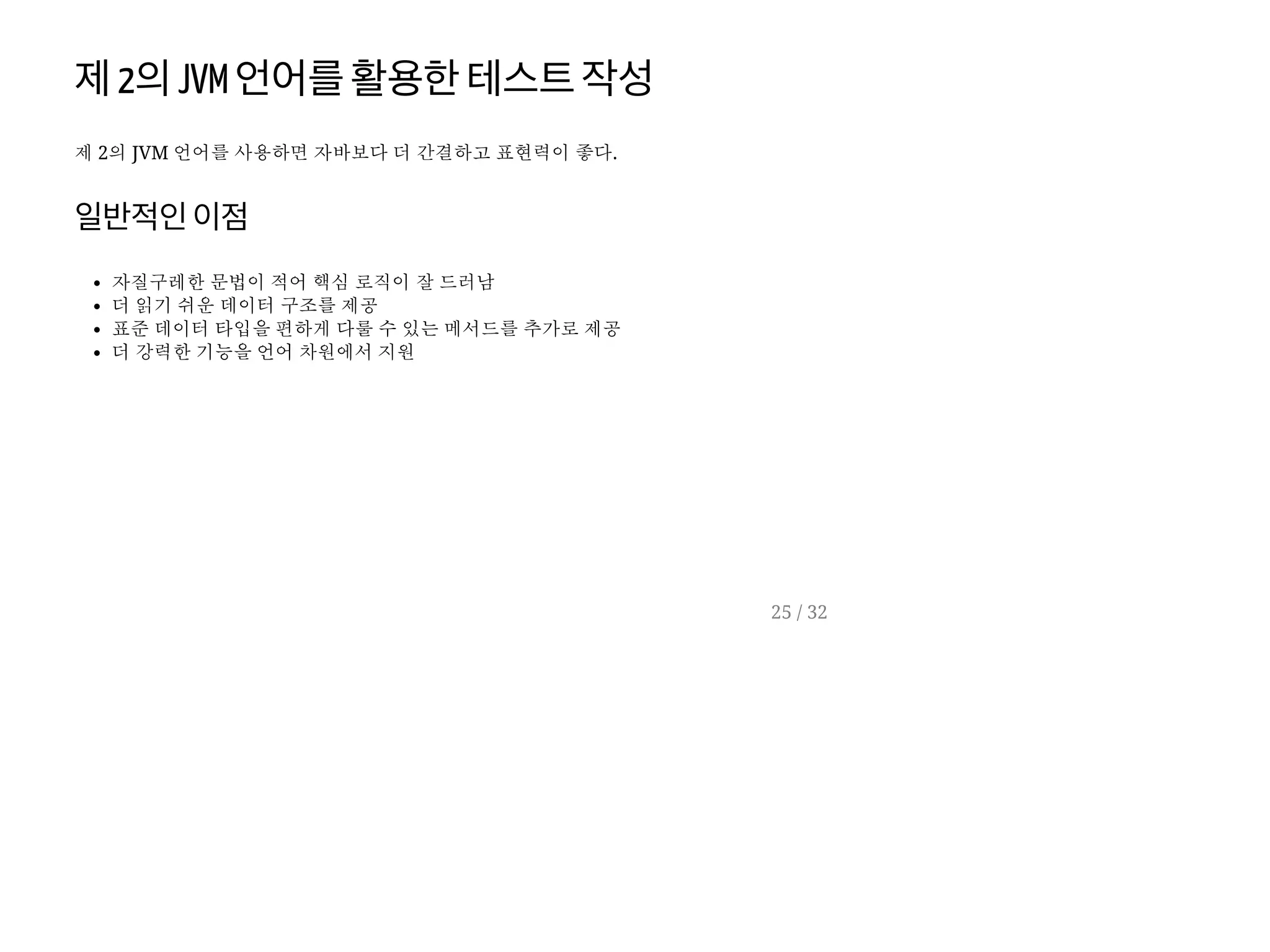 제2의JVM 언어를활용한테스트작성
제 2의 JVM 언어를 사용하면 자바보다 더 간결하고 표현력이 좋다.
일반적인이점
자질구레한 문법이 적어 핵심 로직이 잘 드러남
더 읽기 쉬운 데이터 구조를 제공
표준 데이터 타입을 편하게 다룰 수 있는 메서드를 추가로 제공
더 강력한 기능을 언어 차원에서 지원
25 / 32
 