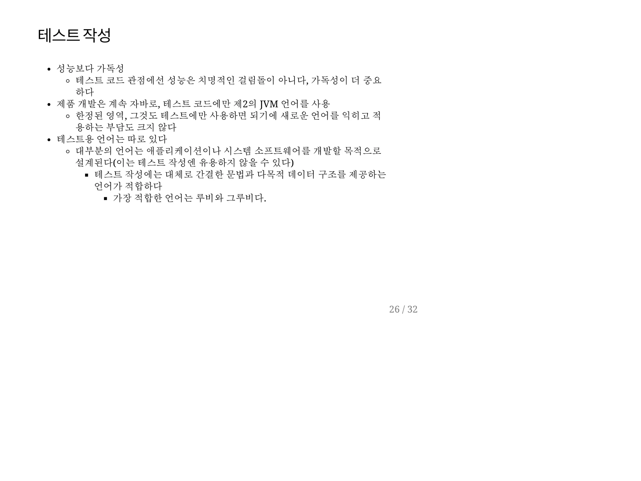 테스트작성
성능보다 가독성
테스트 코드 관점에선 성능은 치명적인 걸림돌이 아니다, 가독성이 더 중요
하다
제품 개발은 계속 자바로, 테스트 코드에만 제2의 JVM 언어를 사용
한정된 영역, 그것도 테스트에만 사용하면 되기에 새로운 언어를 익히고 적
용하는 부담도 크지 않다
테스트용 언어는 따로 있다
대부분의 언어는 애플리케이션이나 시스템 소프트웨어를 개발할 목적으로
설계된다(이는 테스트 작성엔 유용하지 않을 수 있다)
테스트 작성에는 대체로 간결한 문법과 다목적 데이터 구조를 제공하는
언어가 적합하다
가장 적합한 언어는 루비와 그루비다.
26 / 32
 