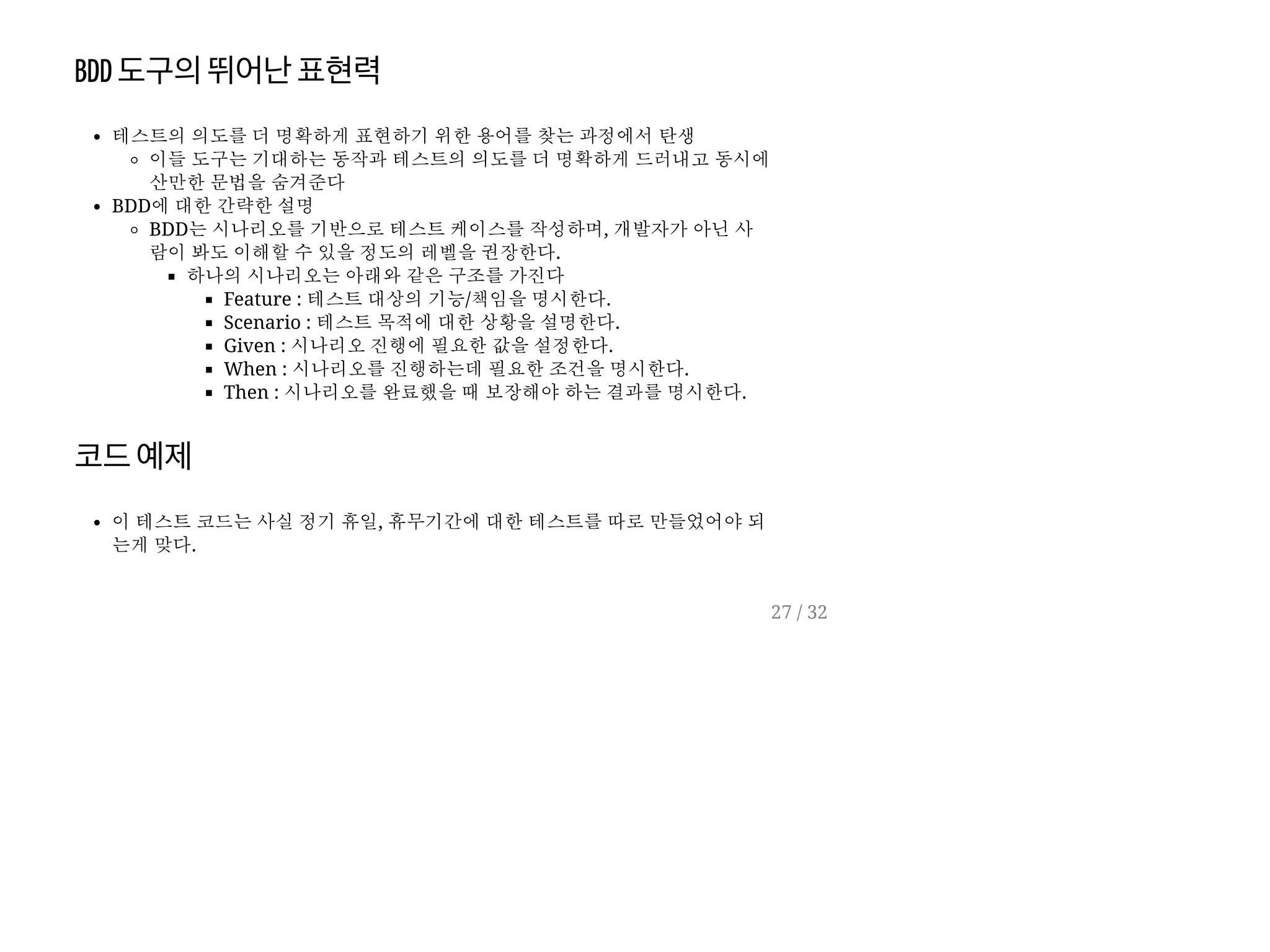 BDD 도구의뛰어난표현력
테스트의 의도를 더 명확하게 표현하기 위한 용어를 찾는 과정에서 탄생
이들 도구는 기대하는 동작과 테스트의 의도를 더 명확하게 드러내고 동시에
산만한 문법을 숨겨준다
BDD에 대한 간략한 설명
BDD는 시나리오를 기반으로 테스트 케이스를 작성하며, 개발자가 아닌 사
람이 봐도 이해할 수 있을 정도의 레벨을 권장한다.
하나의 시나리오는 아래와 같은 구조를 가진다
Feature : 테스트 대상의 기능/책임을 명시한다.
Scenario : 테스트 목적에 대한 상황을 설명한다.
Given : 시나리오 진행에 필요한 값을 설정한다.
When : 시나리오를 진행하는데 필요한 조건을 명시한다.
Then : 시나리오를 완료했을 때 보장해야 하는 결과를 명시한다.
코드예제
이 테스트 코드는 사실 정기 휴일, 휴무기간에 대한 테스트를 따로 만들었어야 되
는게 맞다.
27 / 32
 