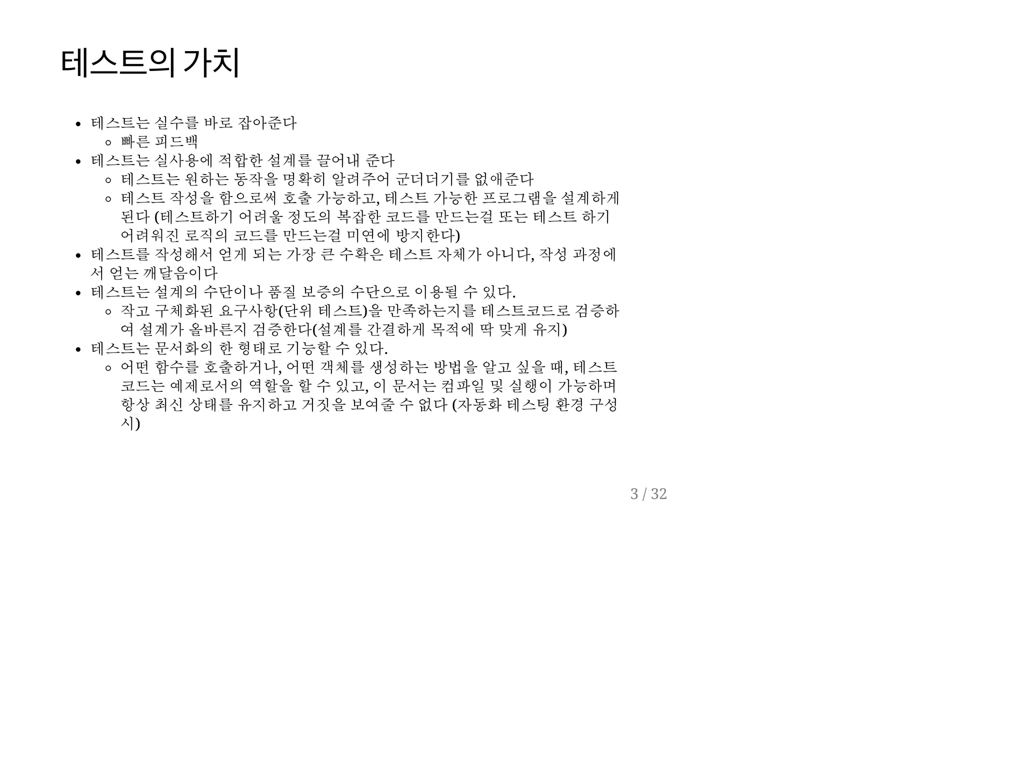 테스트의가치
테스트는 실수를 바로 잡아준다
빠른 피드백
테스트는 실사용에 적합한 설계를 끌어내 준다
테스트는 원하는 동작을 명확히 알려주어 군더더기를 없애준다
테스트 작성을 함으로써 호출 가능하고, 테스트 가능한 프로그램을 설계하게
된다 (테스트하기 어려울 정도의 복잡한 코드를 만드는걸 또는 테스트 하기
어려워진 로직의 코드를 만드는걸 미연에 방지한다)
테스트를 작성해서 얻게 되는 가장 큰 수확은 테스트 자체가 아니다, 작성 과정에
서 얻는 깨달음이다
테스트는 설계의 수단이나 품질 보증의 수단으로 이용될 수 있다.
작고 구체화된 요구사항(단위 테스트)을 만족하는지를 테스트코드로 검증하
여 설계가 올바른지 검증한다(설계를 간결하게 목적에 딱 맞게 유지)
테스트는 문서화의 한 형태로 기능할 수 있다.
어떤 함수를 호출하거나, 어떤 객체를 생성하는 방법을 알고 싶을 때, 테스트
코드는 예제로서의 역할을 할 수 있고, 이 문서는 컴파일 및 실행이 가능하며
항상 최신 상태를 유지하고 거짓을 보여줄 수 없다 (자동화 테스팅 환경 구성
시)
3 / 32
 