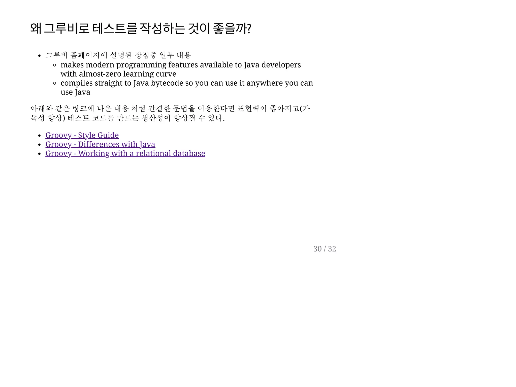 왜그루비로테스트를작성하는것이좋을까?
그루비 홈페이지에 설명된 장점중 일부 내용
makes modern programming features available to Java developers
with almost-zero learning curve
compiles straight to Java bytecode so you can use it anywhere you can
use Java
아래와 같은 링크에 나온 내용 처럼 간결한 문법을 이용한다면 표현력이 좋아지고(가
독성 향상) 테스트 코드를 만드는 생산성이 향상될 수 있다.
Groovy - Style Guide
Groovy - Differences with Java
Groovy - Working with a relational database
30 / 32
 