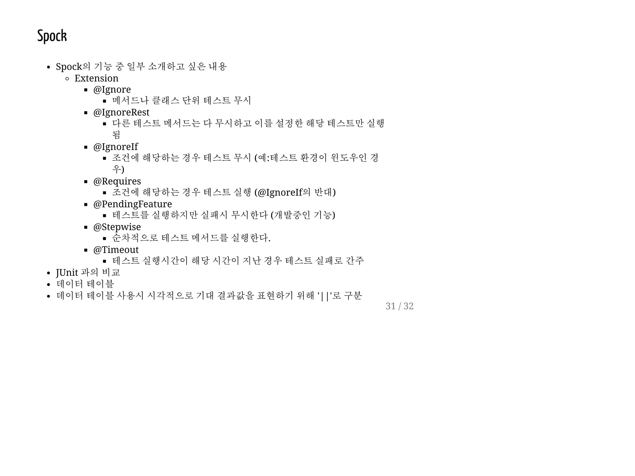 Spock
Spock의 기능 중 일부 소개하고 싶은 내용
Extension
@Ignore
메서드나 클래스 단위 테스트 무시
@IgnoreRest
다른 테스트 메서드는 다 무시하고 이를 설정한 해당 테스트만 실행
됨
@IgnoreIf
조건에 해당하는 경우 테스트 무시 (예:테스트 환경이 윈도우인 경
우)
@Requires
조건에 해당하는 경우 테스트 실행 (@IgnoreIf의 반대)
@PendingFeature
테스트를 실행하지만 실패시 무시한다 (개발중인 기능)
@Stepwise
순차적으로 테스트 메서드를 실행한다.
@Timeout
테스트 실행시간이 해당 시간이 지난 경우 테스트 실패로 간주
JUnit 과의 비교
데이터 테이블
데이터 테이블 사용시 시각적으로 기대 결과값을 표현하기 위해 '||'로 구분
31 / 32
 